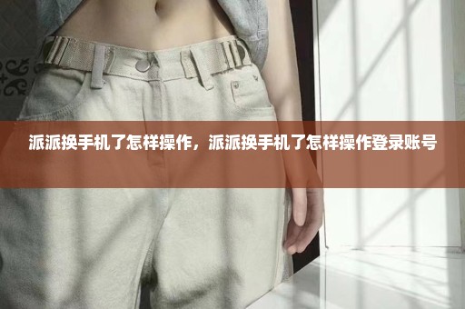 派派换手机了怎样操作，派派换手机了怎样操作登录账号 