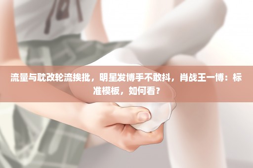 流量与耽改轮流挨批，明星发博手不敢抖，肖战王一博：标准模板，如何看？