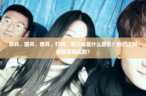 测井、固井、修井、打捞、测三样是什么意识？他们之间的联系和区别？