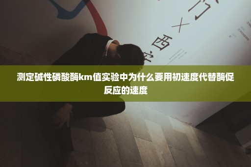 测定碱性磷酸酶km值实验中为什么要用初速度代替酶促反应的速度