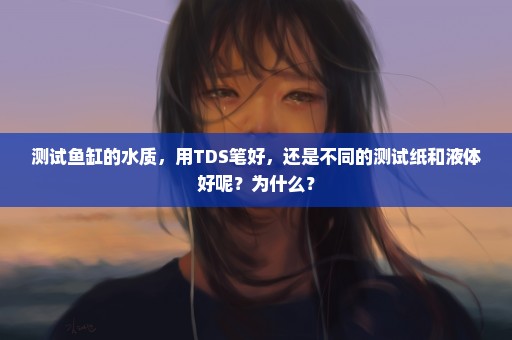 测试鱼缸的水质，用TDS笔好，还是不同的测试纸和液体好呢？为什么？