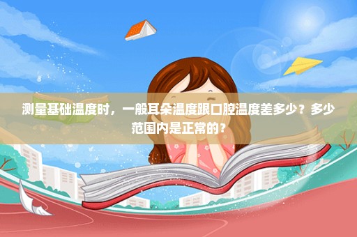 测量基础温度时，一般耳朵温度跟口腔温度差多少？多少范围内是正常的？