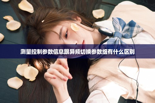 测量控制参数信息跟异频切换参数组有什么区别