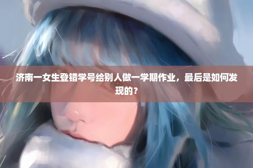 济南一女生登错学号给别人做一学期作业，最后是如何发现的？