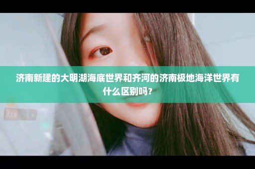 济南新建的大明湖海底世界和齐河的济南极地海洋世界有什么区别吗？