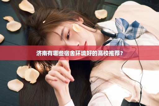 济南有哪些宿舍环境好的高校推荐？