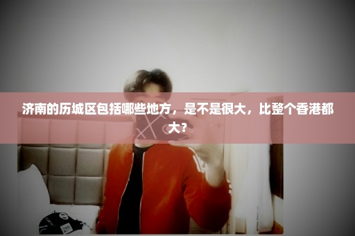 济南的历城区包括哪些地方，是不是很大，比整个香港都大？