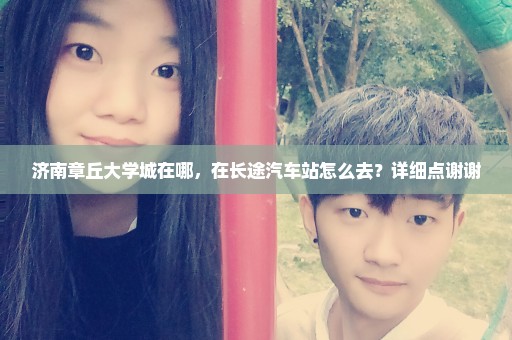 济南章丘大学城在哪，在长途汽车站怎么去？详细点谢谢