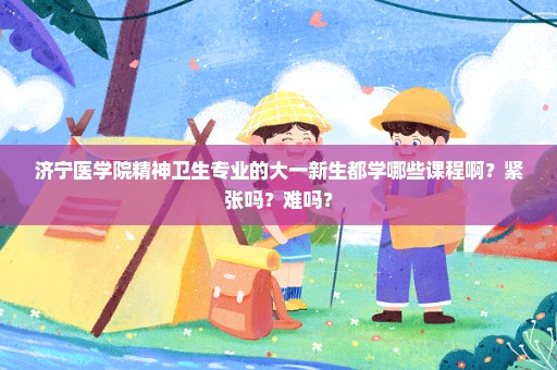 济宁医学院精神卫生专业的大一新生都学哪些课程啊？紧张吗？难吗？