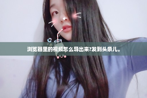 浏览器里的视频怎么导出来?发到头条儿。