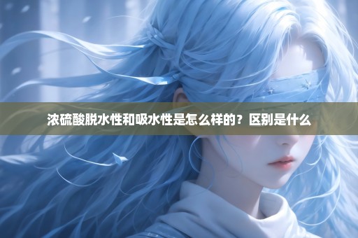 浓硫酸脱水性和吸水性是怎么样的？区别是什么