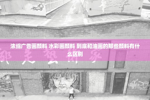 浓缩广告画颜料 水彩画颜料 到底和油画的那些颜料有什么区别
