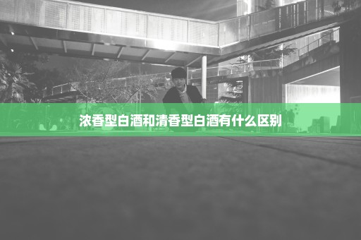 浓香型白酒和清香型白酒有什么区别