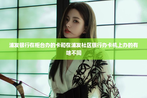浦发银行在柜台办的卡和在浦发社区银行办卡机上办的有啥不同