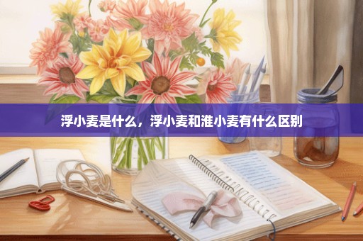 浮小麦是什么，浮小麦和淮小麦有什么区别