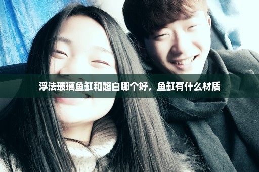 浮法玻璃鱼缸和超白哪个好，鱼缸有什么材质