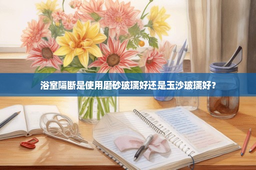 浴室隔断是使用磨砂玻璃好还是玉沙玻璃好？