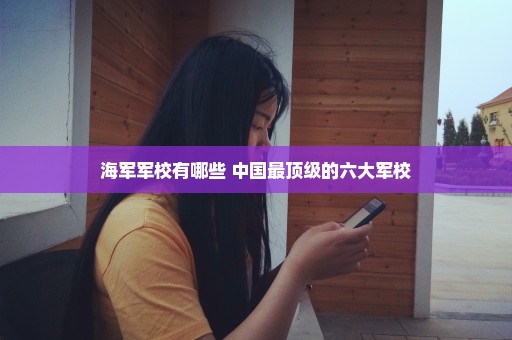 海军军校有哪些 中国最顶级的六大军校