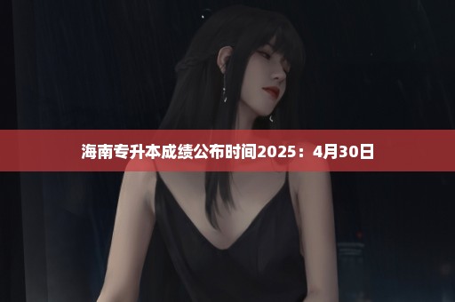 海南专升本成绩公布时间2025：4月30日