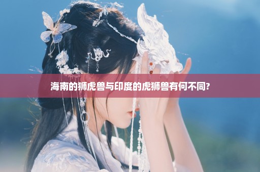 海南的狮虎兽与印度的虎狮兽有何不同?