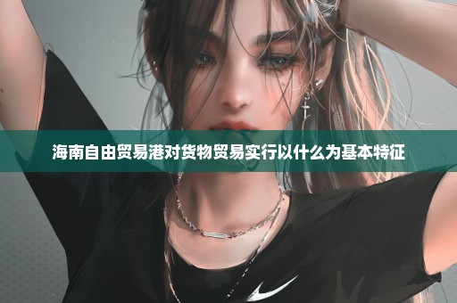 海南自由贸易港对货物贸易实行以什么为基本特征