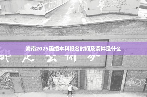 海南2025函授本科报名时间及条件是什么