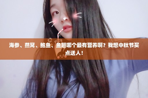 海参、燕窝、鲍鱼、鱼翅哪个最有营养啊？我想中秋节买点送人！