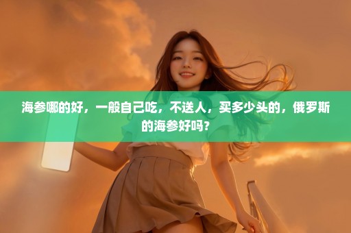 海参哪的好，一般自己吃，不送人，买多少头的，俄罗斯的海参好吗？