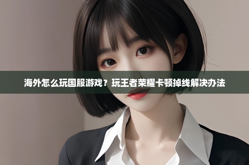 海外怎么玩国服游戏？玩王者荣耀卡顿掉线解决办法