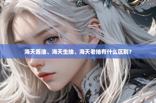 海天酱油、海天生抽、海天老抽有什么区别？