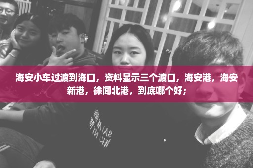 海安小车过渡到海口，资料显示三个渡口，海安港，海安新港，徐闻北港，到底哪个好；