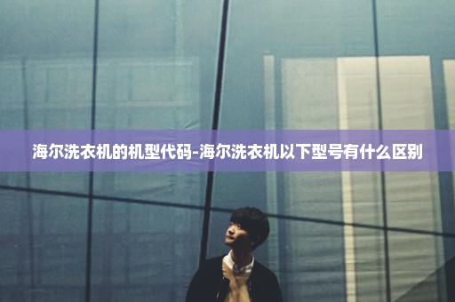 海尔洗衣机的机型代码-海尔洗衣机以下型号有什么区别