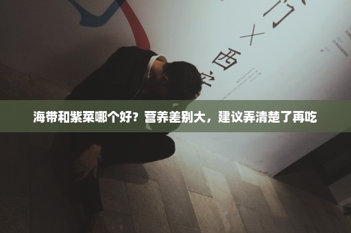 海带和紫菜哪个好？营养差别大，建议弄清楚了再吃