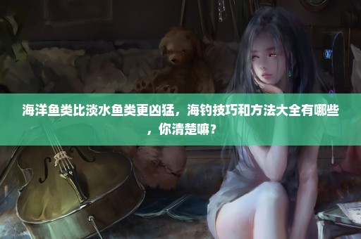 海洋鱼类比淡水鱼类更凶猛，海钓技巧和方法大全有哪些，你清楚嘛？
