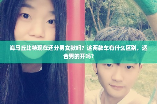 海马丘比特现在还分男女款吗？这两款车有什么区别，适合男的开吗？
