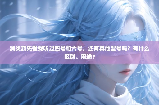 消炎药先锋我听过四号和六号，还有其他型号吗？有什么区别、用途？