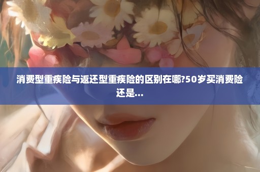 消费型重疾险与返还型重疾险的区别在哪?50岁买消费险还是...