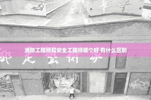 消防工程师和安全工程师哪个好 有什么区别