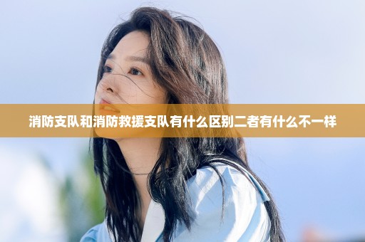 消防支队和消防救援支队有什么区别二者有什么不一样