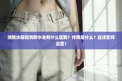 消防水箱和消防水池有什么区别？作用是什么？应该怎样设置？