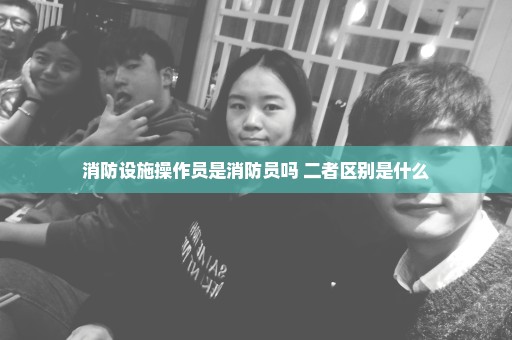 消防设施操作员是消防员吗 二者区别是什么