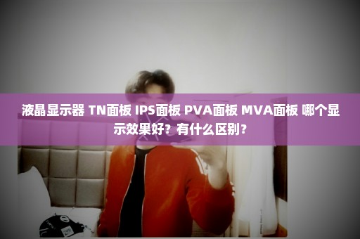 液晶显示器 TN面板 IPS面板 PVA面板 MVA面板 哪个显示效果好？有什么区别？