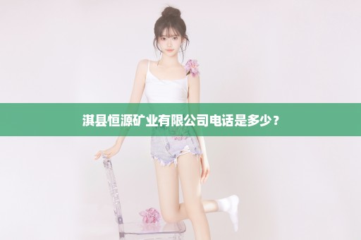 淇县恒源矿业有限公司电话是多少？