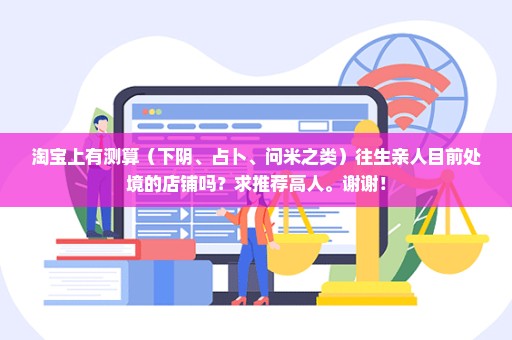 淘宝上有测算（下阴、占卜、问米之类）往生亲人目前处境的店铺吗？求推荐高人。谢谢！