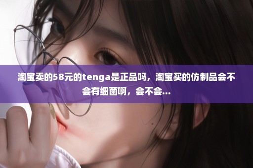 淘宝卖的58元的tenga是正品吗，淘宝买的仿制品会不会有细菌啊，会不会...