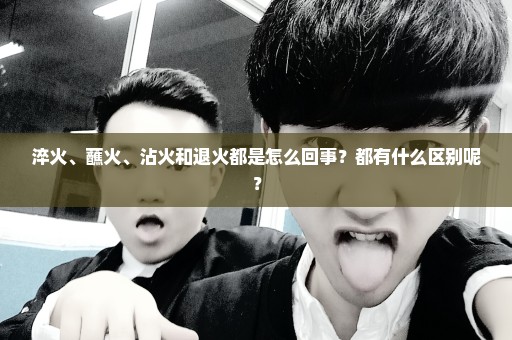 淬火、蘸火、沾火和退火都是怎么回事？都有什么区别呢？