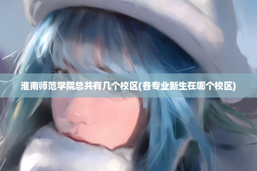 淮南师范学院总共有几个校区(各专业新生在哪个校区)