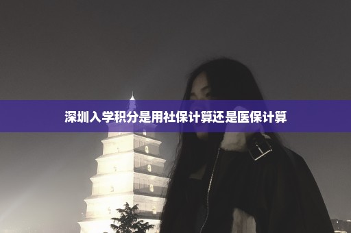 深圳入学积分是用社保计算还是医保计算