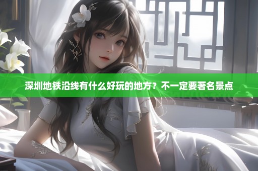 深圳地铁沿线有什么好玩的地方？不一定要著名景点