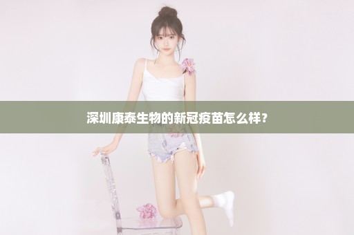 深圳康泰生物的新冠疫苗怎么样？